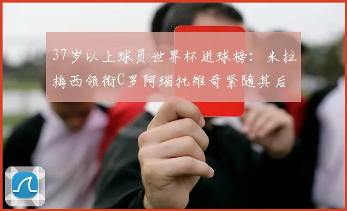 37岁以上球员世界杯进球榜：米拉梅西领衔C罗阿瑙托维奇紧随其后