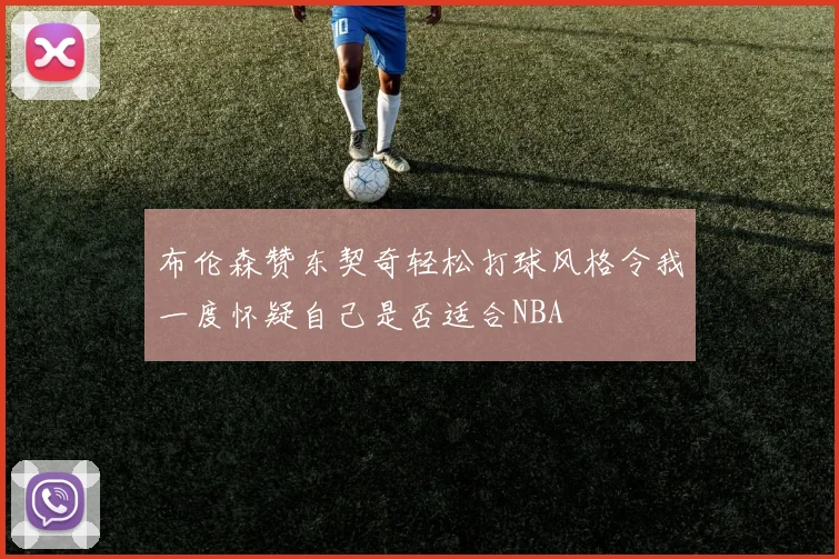 布伦森赞东契奇轻松打球风格令我一度怀疑自己是否适合NBA