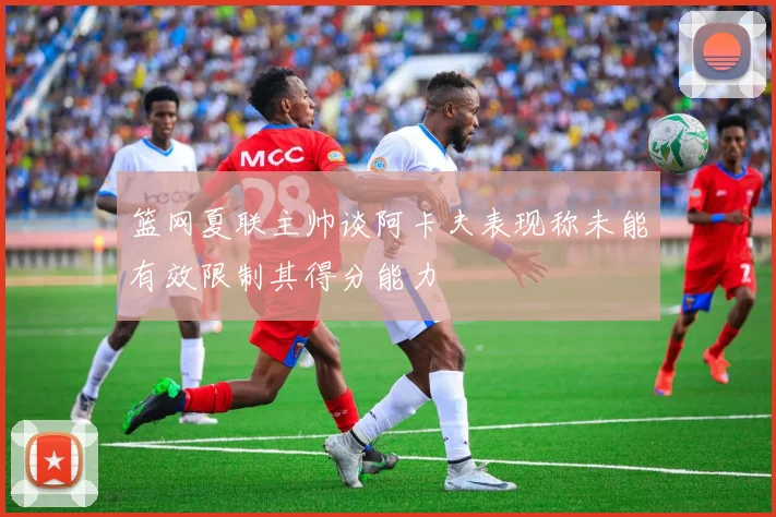 篮网夏联主帅谈阿卡夫表现称未能有效限制其得分能力