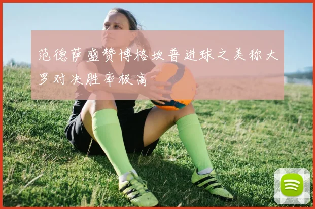 范德萨盛赞博格坎普进球之美称大罗对决胜率极高