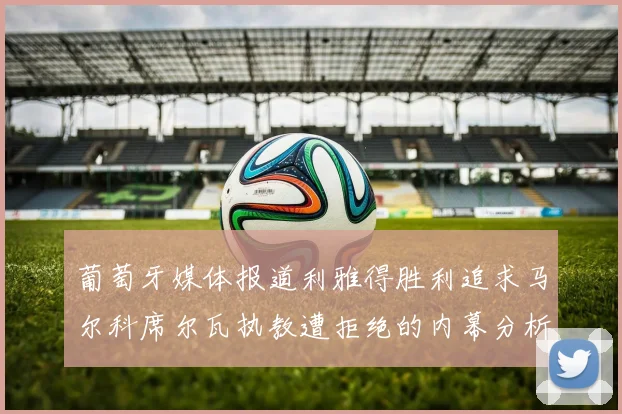 葡萄牙媒体报道利雅得胜利追求马尔科席尔瓦执教遭拒绝的内幕分析