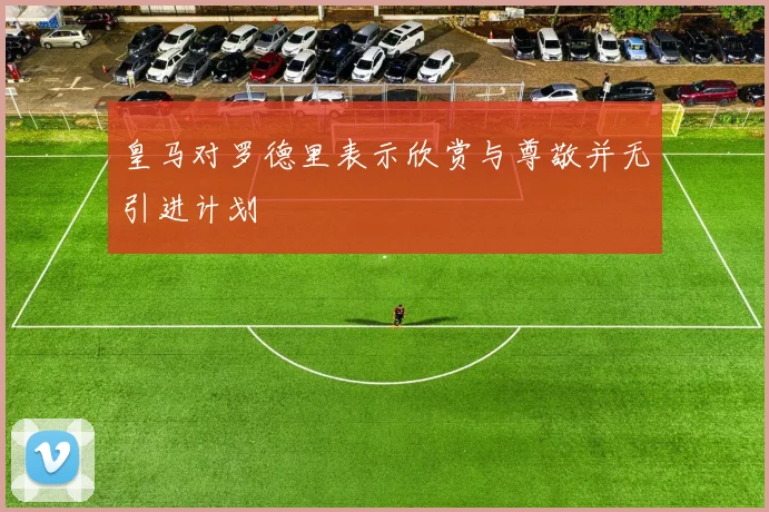 皇马对罗德里表示欣赏与尊敬并无引进计划