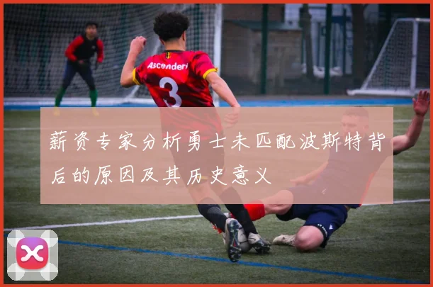 薪资专家分析勇士未匹配波斯特背后的原因及其历史意义