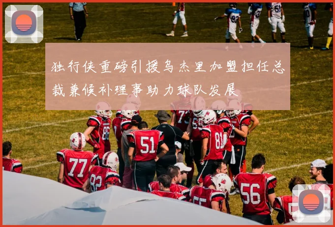 独行侠重磅引援乌杰里加盟担任总裁兼候补理事助力球队发展