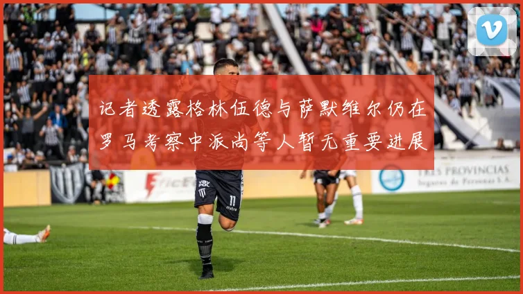 记者透露格林伍德与萨默维尔仍在罗马考察中派尚等人暂无重要进展消息