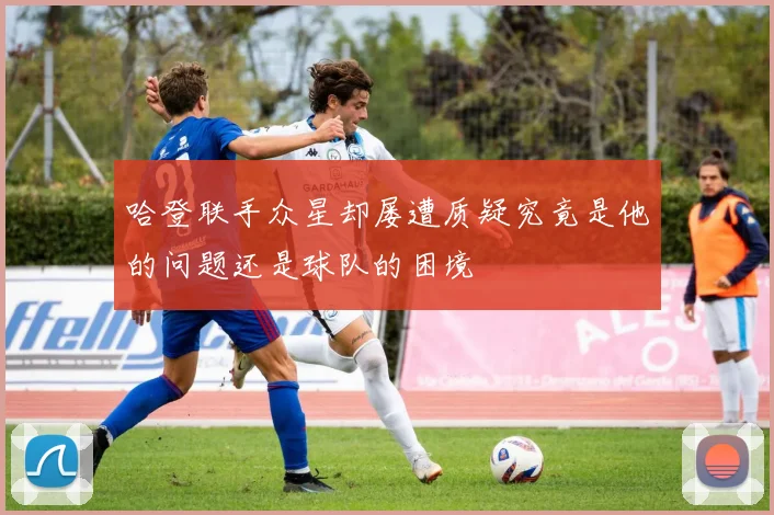 哈登联手众星却屡遭质疑究竟是他的问题还是球队的困境