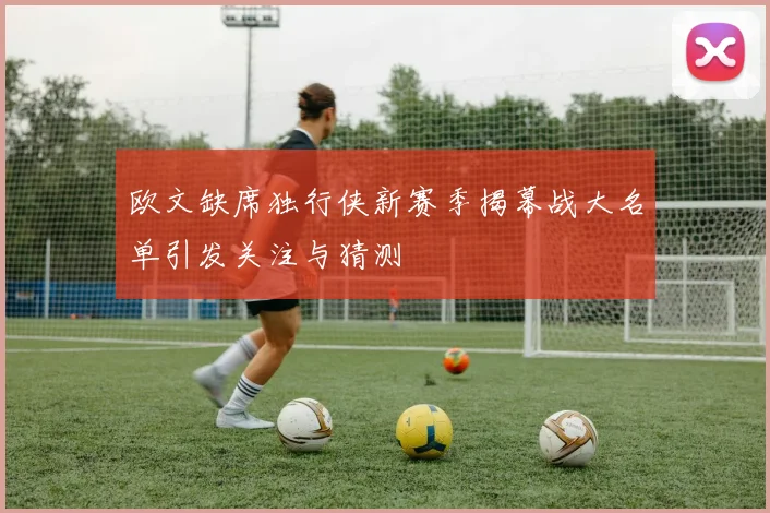 欧文缺席独行侠新赛季揭幕战大名单引发关注与猜测