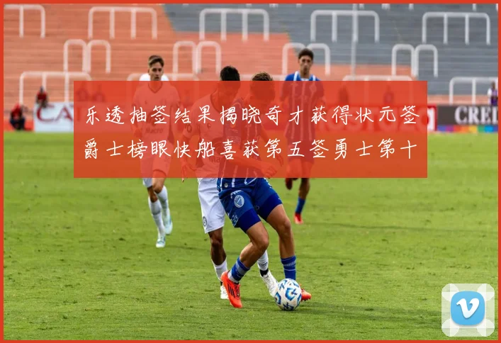 乐透抽签结果揭晓奇才获得状元签爵士榜眼快船喜获第五签勇士第十一雷霆第十二