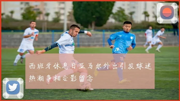 西班牙休息日亚马尔外出引发球迷热潮争相合影留念