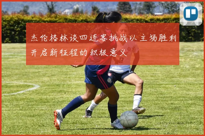 杰伦格林谈四连客挑战以主场胜利开启新征程的积极意义