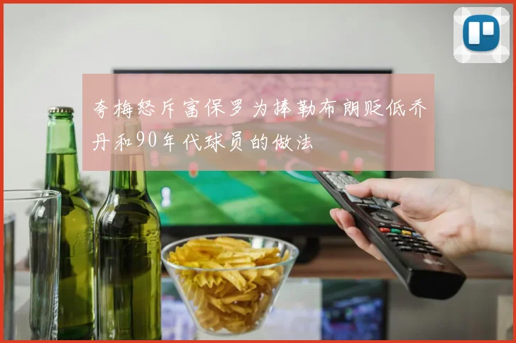 夸梅怒斥富保罗为捧勒布朗贬低乔丹和90年代球员的做法