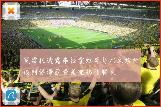 莫雷托透露弗拉霍维奇与尤文续约谈判停滞薪资差距仍待解决
