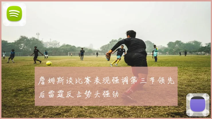 詹姆斯谈比赛表现强调第三节领先后雷霆反击势头强劲