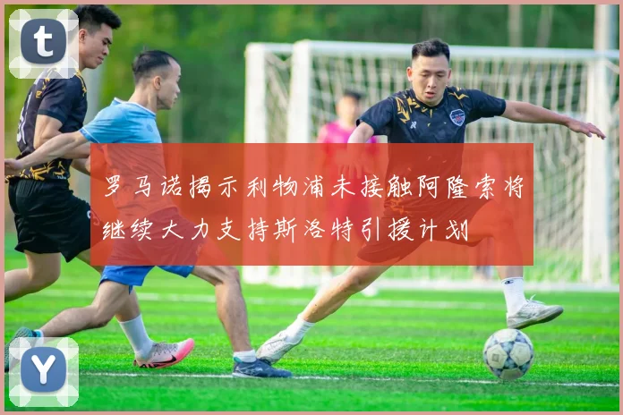 罗马诺揭示利物浦未接触阿隆索将继续大力支持斯洛特引援计划