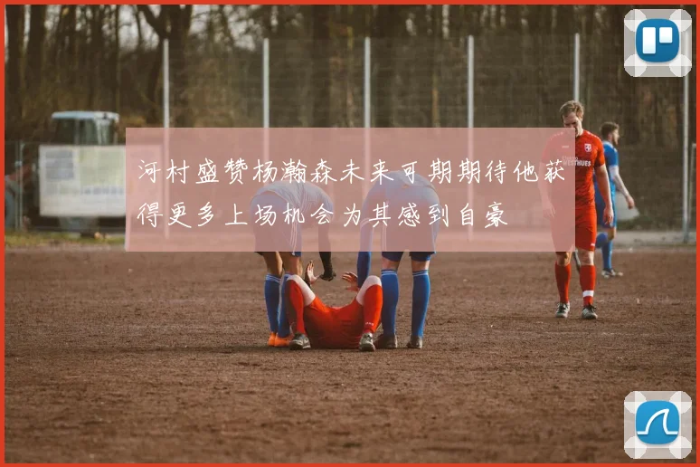 河村盛赞杨瀚森未来可期期待他获得更多上场机会为其感到自豪