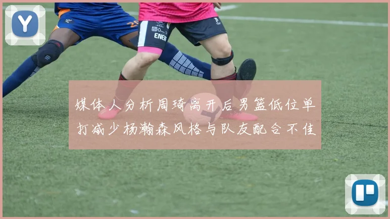 媒体人分析周琦离开后男篮低位单打减少杨瀚森风格与队友配合不佳