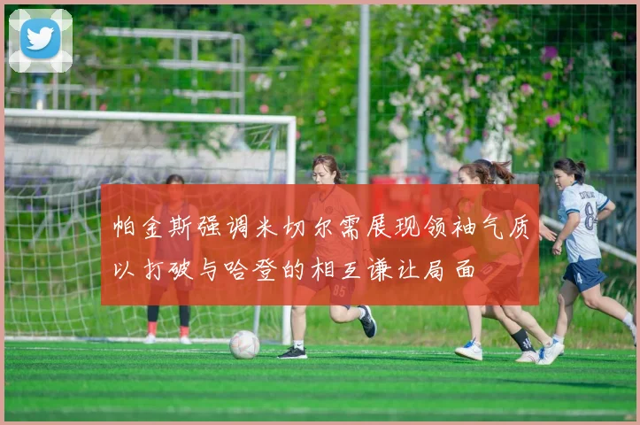 帕金斯强调米切尔需展现领袖气质以打破与哈登的相互谦让局面