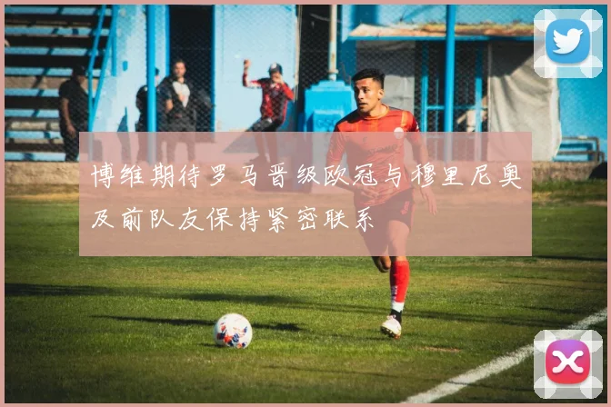 博维期待罗马晋级欧冠与穆里尼奥及前队友保持紧密联系