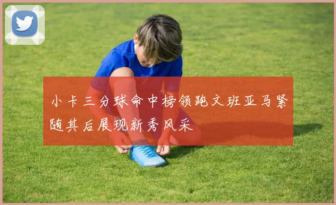 小卡三分球命中榜领跑文班亚马紧随其后展现新秀风采