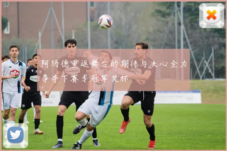阿玛德重返舞台的期待与决心全力争夺下赛季冠军奖杯