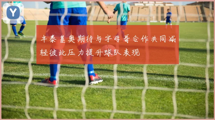 丰泰基奥期待与字母哥合作共同减轻彼此压力提升球队表现